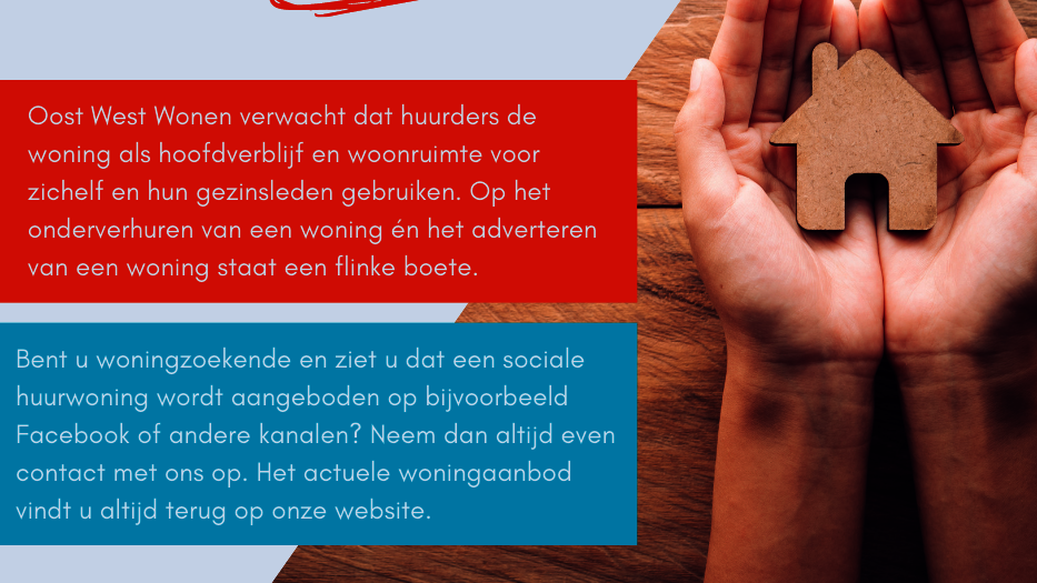 Foto met tekst: Oost West Wonen verwacht dat huurders de woning als hoofdverblijf en woonruimte voor zichzelf en hun gezinsleden gebruiken. Op het onderverhuren van de woning én het adverteren van een woning staat een flinke boete. Bent u woningzoekende en ziet u dat een sociale huurwoning wordt aangeboden op bijvoorbeeld Facebook of andere kanalen? Neem dan altijd even contact met ons op. Het actuele woningaanbod vindt u altijd terug op onze website.